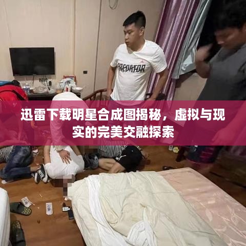 迅雷下載明星合成圖揭秘，虛擬與現(xiàn)實的完美交融探索