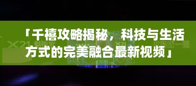 「千禧攻略揭秘，科技與生活方式的完美融合最新視頻」